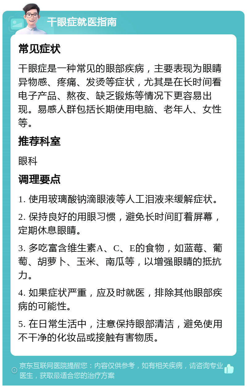 干眼症就医指南 常见症状 干眼症是一种常见的眼部疾病，主要表现为眼睛异物感、疼痛、发烫等症状，尤其是在长时间看电子产品、熬夜、缺乏锻炼等情况下更容易出现。易感人群包括长期使用电脑、老年人、女性等。 推荐科室 眼科 调理要点 1. 使用玻璃酸钠滴眼液等人工泪液来缓解症状。 2. 保持良好的用眼习惯，避免长时间盯着屏幕，定期休息眼睛。 3. 多吃富含维生素A、C、E的食物，如蓝莓、葡萄、胡萝卜、玉米、南瓜等，以增强眼睛的抵抗力。 4. 如果症状严重，应及时就医，排除其他眼部疾病的可能性。 5. 在日常生活中，注意保持眼部清洁，避免使用不干净的化妆品或接触有害物质。