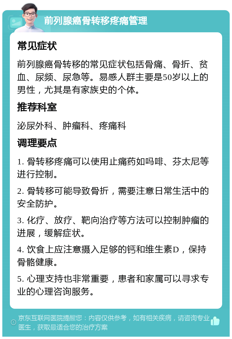 前列腺癌骨转移疼痛管理 常见症状 前列腺癌骨转移的常见症状包括骨痛、骨折、贫血、尿频、尿急等。易感人群主要是50岁以上的男性，尤其是有家族史的个体。 推荐科室 泌尿外科、肿瘤科、疼痛科 调理要点 1. 骨转移疼痛可以使用止痛药如吗啡、芬太尼等进行控制。 2. 骨转移可能导致骨折，需要注意日常生活中的安全防护。 3. 化疗、放疗、靶向治疗等方法可以控制肿瘤的进展，缓解症状。 4. 饮食上应注意摄入足够的钙和维生素D，保持骨骼健康。 5. 心理支持也非常重要，患者和家属可以寻求专业的心理咨询服务。