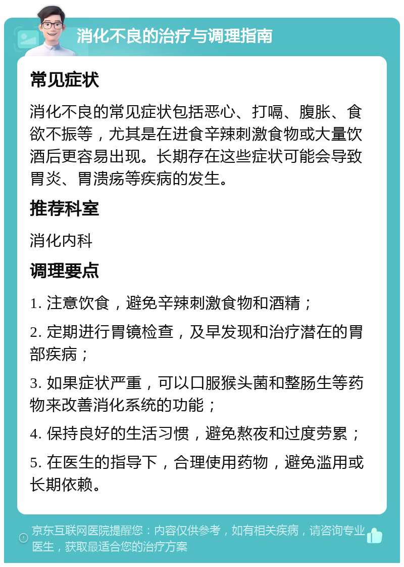 消化不良的治疗与调理指南 常见症状 消化不良的常见症状包括恶心、打嗝、腹胀、食欲不振等，尤其是在进食辛辣刺激食物或大量饮酒后更容易出现。长期存在这些症状可能会导致胃炎、胃溃疡等疾病的发生。 推荐科室 消化内科 调理要点 1. 注意饮食，避免辛辣刺激食物和酒精； 2. 定期进行胃镜检查，及早发现和治疗潜在的胃部疾病； 3. 如果症状严重，可以口服猴头菌和整肠生等药物来改善消化系统的功能； 4. 保持良好的生活习惯，避免熬夜和过度劳累； 5. 在医生的指导下，合理使用药物，避免滥用或长期依赖。