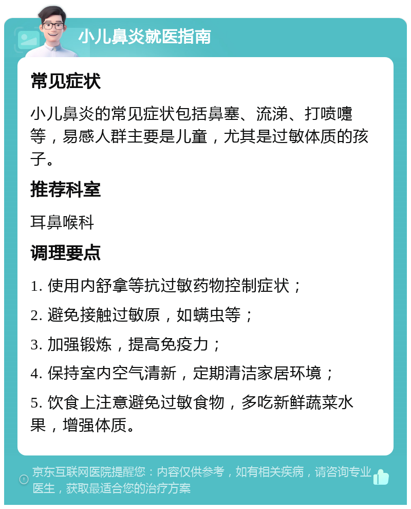 小儿鼻炎就医指南 常见症状 小儿鼻炎的常见症状包括鼻塞、流涕、打喷嚏等，易感人群主要是儿童，尤其是过敏体质的孩子。 推荐科室 耳鼻喉科 调理要点 1. 使用内舒拿等抗过敏药物控制症状； 2. 避免接触过敏原，如螨虫等； 3. 加强锻炼，提高免疫力； 4. 保持室内空气清新，定期清洁家居环境； 5. 饮食上注意避免过敏食物，多吃新鲜蔬菜水果，增强体质。