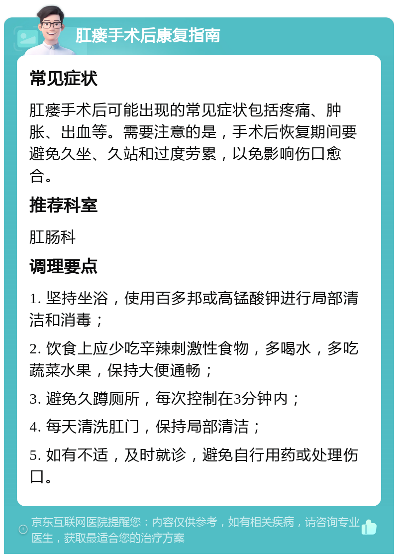 肛瘘手术后康复指南 常见症状 肛瘘手术后可能出现的常见症状包括疼痛、肿胀、出血等。需要注意的是，手术后恢复期间要避免久坐、久站和过度劳累，以免影响伤口愈合。 推荐科室 肛肠科 调理要点 1. 坚持坐浴，使用百多邦或高锰酸钾进行局部清洁和消毒； 2. 饮食上应少吃辛辣刺激性食物，多喝水，多吃蔬菜水果，保持大便通畅； 3. 避免久蹲厕所，每次控制在3分钟内； 4. 每天清洗肛门，保持局部清洁； 5. 如有不适，及时就诊，避免自行用药或处理伤口。