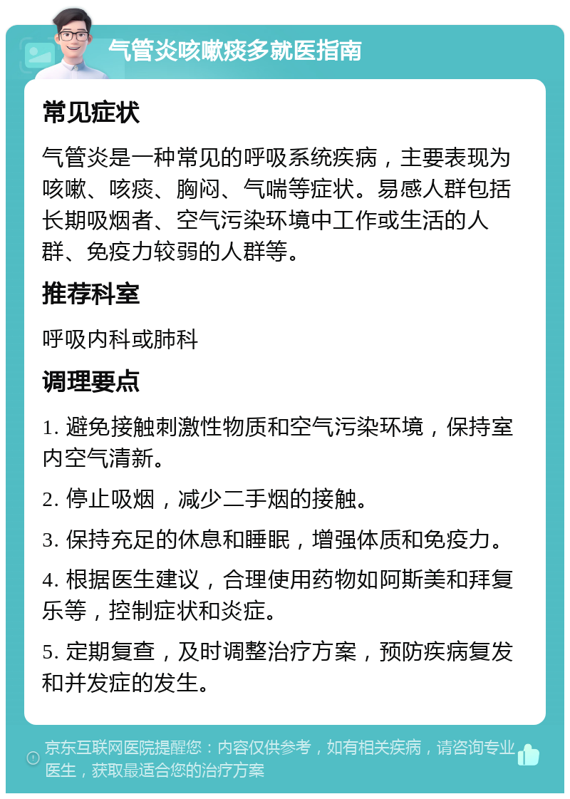 气管炎咳嗽痰多就医指南 常见症状 气管炎是一种常见的呼吸系统疾病，主要表现为咳嗽、咳痰、胸闷、气喘等症状。易感人群包括长期吸烟者、空气污染环境中工作或生活的人群、免疫力较弱的人群等。 推荐科室 呼吸内科或肺科 调理要点 1. 避免接触刺激性物质和空气污染环境，保持室内空气清新。 2. 停止吸烟，减少二手烟的接触。 3. 保持充足的休息和睡眠，增强体质和免疫力。 4. 根据医生建议，合理使用药物如阿斯美和拜复乐等，控制症状和炎症。 5. 定期复查，及时调整治疗方案，预防疾病复发和并发症的发生。