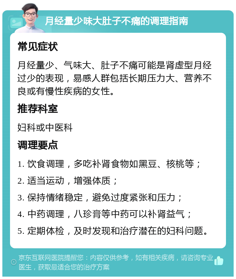 月经量少味大肚子不痛的调理指南 常见症状 月经量少、气味大、肚子不痛可能是肾虚型月经过少的表现，易感人群包括长期压力大、营养不良或有慢性疾病的女性。 推荐科室 妇科或中医科 调理要点 1. 饮食调理，多吃补肾食物如黑豆、核桃等； 2. 适当运动，增强体质； 3. 保持情绪稳定，避免过度紧张和压力； 4. 中药调理，八珍膏等中药可以补肾益气； 5. 定期体检，及时发现和治疗潜在的妇科问题。