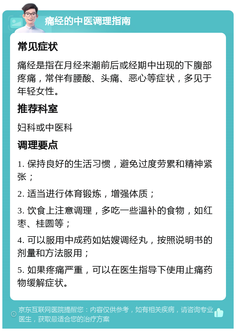 痛经的中医调理指南 常见症状 痛经是指在月经来潮前后或经期中出现的下腹部疼痛，常伴有腰酸、头痛、恶心等症状，多见于年轻女性。 推荐科室 妇科或中医科 调理要点 1. 保持良好的生活习惯，避免过度劳累和精神紧张； 2. 适当进行体育锻炼，增强体质； 3. 饮食上注意调理，多吃一些温补的食物，如红枣、桂圆等； 4. 可以服用中成药如姑嫂调经丸，按照说明书的剂量和方法服用； 5. 如果疼痛严重，可以在医生指导下使用止痛药物缓解症状。