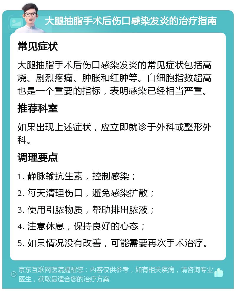 大腿抽脂手术后伤口感染发炎的治疗指南 常见症状 大腿抽脂手术后伤口感染发炎的常见症状包括高烧、剧烈疼痛、肿胀和红肿等。白细胞指数超高也是一个重要的指标，表明感染已经相当严重。 推荐科室 如果出现上述症状，应立即就诊于外科或整形外科。 调理要点 1. 静脉输抗生素，控制感染； 2. 每天清理伤口，避免感染扩散； 3. 使用引脓物质，帮助排出脓液； 4. 注意休息，保持良好的心态； 5. 如果情况没有改善，可能需要再次手术治疗。