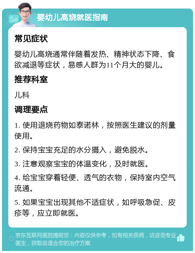 婴幼儿高烧就医指南 常见症状 婴幼儿高烧通常伴随着发热、精神状态下降、食欲减退等症状，易感人群为11个月大的婴儿。 推荐科室 儿科 调理要点 1. 使用退烧药物如泰诺林，按照医生建议的剂量使用。 2. 保持宝宝充足的水分摄入，避免脱水。 3. 注意观察宝宝的体温变化，及时就医。 4. 给宝宝穿着轻便、透气的衣物，保持室内空气流通。 5. 如果宝宝出现其他不适症状，如呼吸急促、皮疹等，应立即就医。