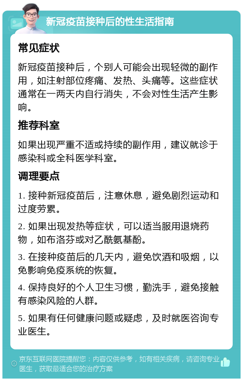 新冠疫苗接种后的性生活指南 常见症状 新冠疫苗接种后，个别人可能会出现轻微的副作用，如注射部位疼痛、发热、头痛等。这些症状通常在一两天内自行消失，不会对性生活产生影响。 推荐科室 如果出现严重不适或持续的副作用，建议就诊于感染科或全科医学科室。 调理要点 1. 接种新冠疫苗后，注意休息，避免剧烈运动和过度劳累。 2. 如果出现发热等症状，可以适当服用退烧药物，如布洛芬或对乙酰氨基酚。 3. 在接种疫苗后的几天内，避免饮酒和吸烟，以免影响免疫系统的恢复。 4. 保持良好的个人卫生习惯，勤洗手，避免接触有感染风险的人群。 5. 如果有任何健康问题或疑虑，及时就医咨询专业医生。