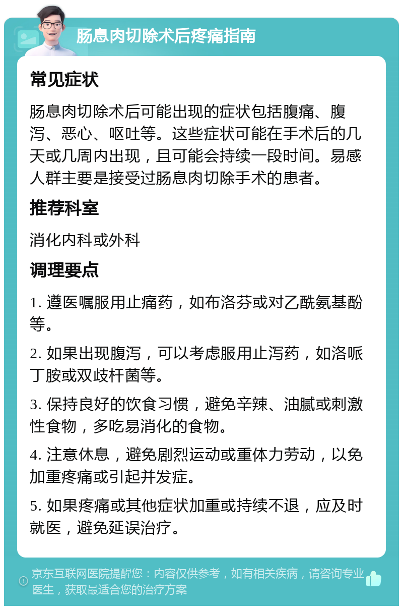 肠息肉切除术后疼痛指南 常见症状 肠息肉切除术后可能出现的症状包括腹痛、腹泻、恶心、呕吐等。这些症状可能在手术后的几天或几周内出现，且可能会持续一段时间。易感人群主要是接受过肠息肉切除手术的患者。 推荐科室 消化内科或外科 调理要点 1. 遵医嘱服用止痛药，如布洛芬或对乙酰氨基酚等。 2. 如果出现腹泻，可以考虑服用止泻药，如洛哌丁胺或双歧杆菌等。 3. 保持良好的饮食习惯，避免辛辣、油腻或刺激性食物，多吃易消化的食物。 4. 注意休息，避免剧烈运动或重体力劳动，以免加重疼痛或引起并发症。 5. 如果疼痛或其他症状加重或持续不退，应及时就医，避免延误治疗。