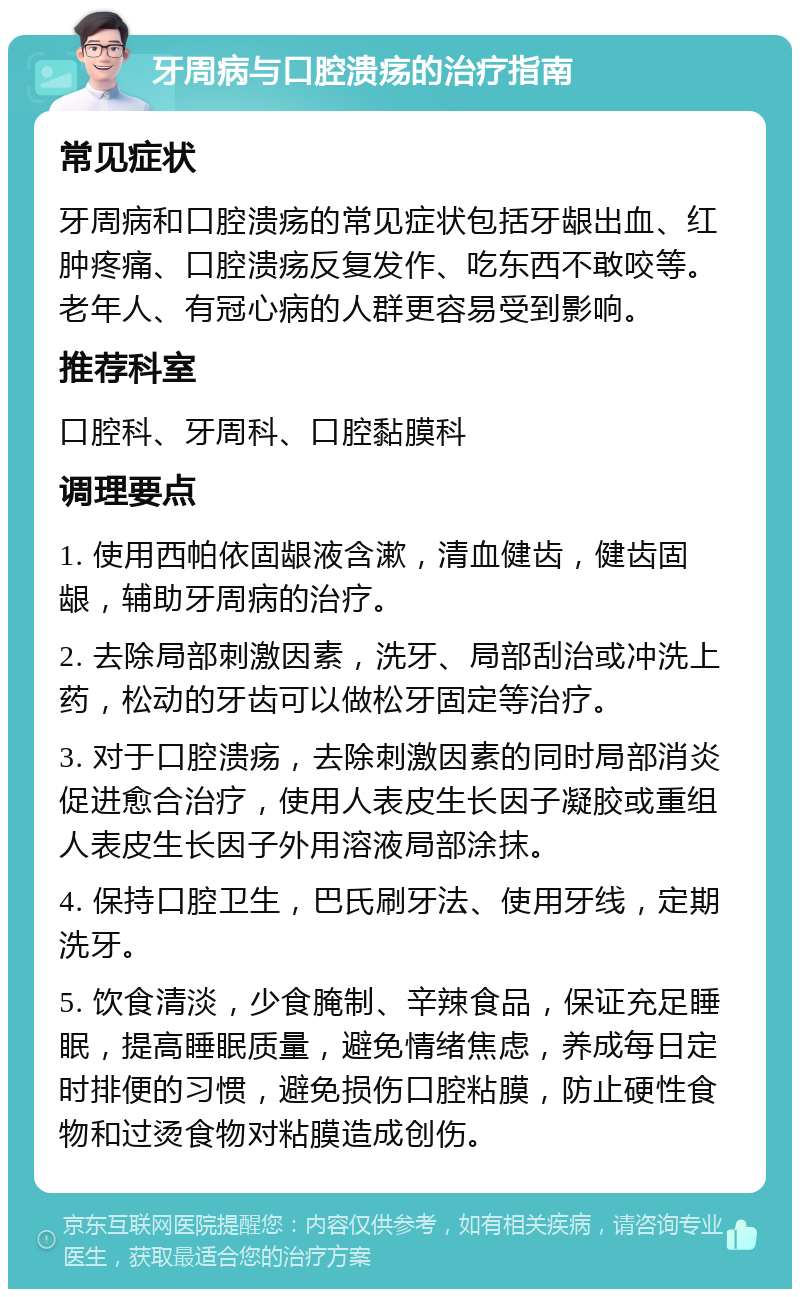 牙周病与口腔溃疡的治疗指南 常见症状 牙周病和口腔溃疡的常见症状包括牙龈出血、红肿疼痛、口腔溃疡反复发作、吃东西不敢咬等。老年人、有冠心病的人群更容易受到影响。 推荐科室 口腔科、牙周科、口腔黏膜科 调理要点 1. 使用西帕依固龈液含漱，清血健齿，健齿固龈，辅助牙周病的治疗。 2. 去除局部刺激因素，洗牙、局部刮治或冲洗上药，松动的牙齿可以做松牙固定等治疗。 3. 对于口腔溃疡，去除刺激因素的同时局部消炎促进愈合治疗，使用人表皮生长因子凝胶或重组人表皮生长因子外用溶液局部涂抹。 4. 保持口腔卫生，巴氏刷牙法、使用牙线，定期洗牙。 5. 饮食清淡，少食腌制、辛辣食品，保证充足睡眠，提高睡眠质量，避免情绪焦虑，养成每日定时排便的习惯，避免损伤口腔粘膜，防止硬性食物和过烫食物对粘膜造成创伤。