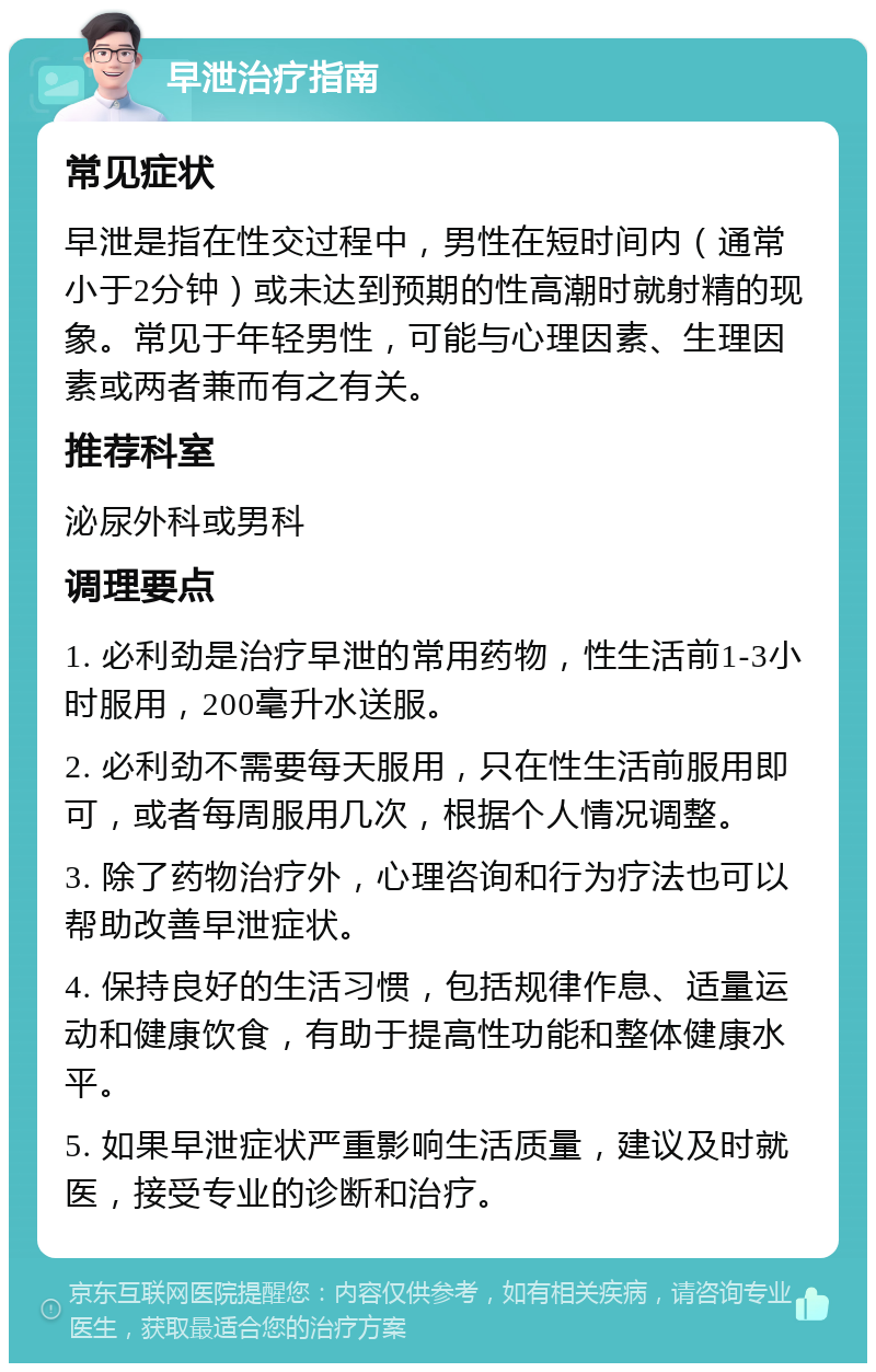 早泄治疗指南 常见症状 早泄是指在性交过程中，男性在短时间内（通常小于2分钟）或未达到预期的性高潮时就射精的现象。常见于年轻男性，可能与心理因素、生理因素或两者兼而有之有关。 推荐科室 泌尿外科或男科 调理要点 1. 必利劲是治疗早泄的常用药物，性生活前1-3小时服用，200毫升水送服。 2. 必利劲不需要每天服用，只在性生活前服用即可，或者每周服用几次，根据个人情况调整。 3. 除了药物治疗外，心理咨询和行为疗法也可以帮助改善早泄症状。 4. 保持良好的生活习惯，包括规律作息、适量运动和健康饮食，有助于提高性功能和整体健康水平。 5. 如果早泄症状严重影响生活质量，建议及时就医，接受专业的诊断和治疗。