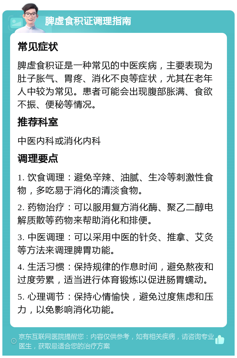 脾虚食积证调理指南 常见症状 脾虚食积证是一种常见的中医疾病，主要表现为肚子胀气、胃疼、消化不良等症状，尤其在老年人中较为常见。患者可能会出现腹部胀满、食欲不振、便秘等情况。 推荐科室 中医内科或消化内科 调理要点 1. 饮食调理：避免辛辣、油腻、生冷等刺激性食物，多吃易于消化的清淡食物。 2. 药物治疗：可以服用复方消化酶、聚乙二醇电解质散等药物来帮助消化和排便。 3. 中医调理：可以采用中医的针灸、推拿、艾灸等方法来调理脾胃功能。 4. 生活习惯：保持规律的作息时间，避免熬夜和过度劳累，适当进行体育锻炼以促进肠胃蠕动。 5. 心理调节：保持心情愉快，避免过度焦虑和压力，以免影响消化功能。