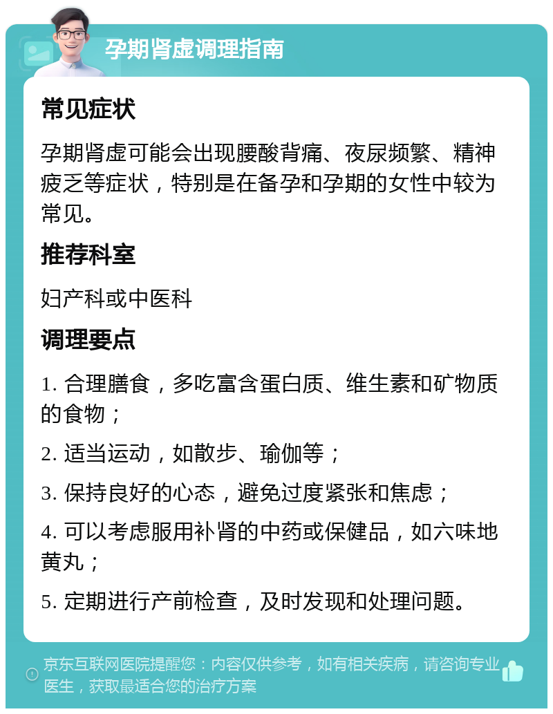 孕期肾虚调理指南 常见症状 孕期肾虚可能会出现腰酸背痛、夜尿频繁、精神疲乏等症状，特别是在备孕和孕期的女性中较为常见。 推荐科室 妇产科或中医科 调理要点 1. 合理膳食，多吃富含蛋白质、维生素和矿物质的食物； 2. 适当运动，如散步、瑜伽等； 3. 保持良好的心态，避免过度紧张和焦虑； 4. 可以考虑服用补肾的中药或保健品，如六味地黄丸； 5. 定期进行产前检查，及时发现和处理问题。