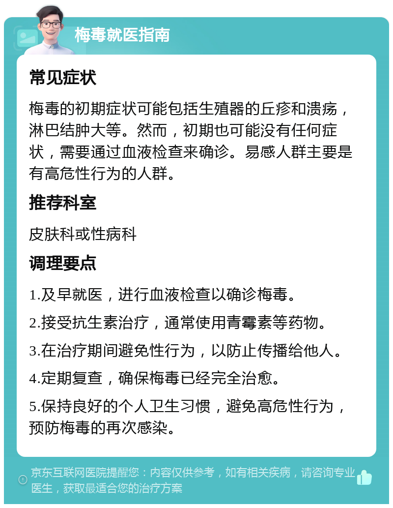 梅毒就医指南 常见症状 梅毒的初期症状可能包括生殖器的丘疹和溃疡，淋巴结肿大等。然而，初期也可能没有任何症状，需要通过血液检查来确诊。易感人群主要是有高危性行为的人群。 推荐科室 皮肤科或性病科 调理要点 1.及早就医，进行血液检查以确诊梅毒。 2.接受抗生素治疗，通常使用青霉素等药物。 3.在治疗期间避免性行为，以防止传播给他人。 4.定期复查，确保梅毒已经完全治愈。 5.保持良好的个人卫生习惯，避免高危性行为，预防梅毒的再次感染。