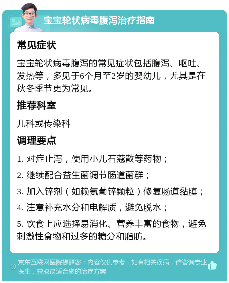 宝宝轮状病毒腹泻治疗指南 常见症状 宝宝轮状病毒腹泻的常见症状包括腹泻、呕吐、发热等，多见于6个月至2岁的婴幼儿，尤其是在秋冬季节更为常见。 推荐科室 儿科或传染科 调理要点 1. 对症止泻，使用小儿石蔻散等药物； 2. 继续配合益生菌调节肠道菌群； 3. 加入锌剂（如赖氨葡锌颗粒）修复肠道黏膜； 4. 注意补充水分和电解质，避免脱水； 5. 饮食上应选择易消化、营养丰富的食物，避免刺激性食物和过多的糖分和脂肪。