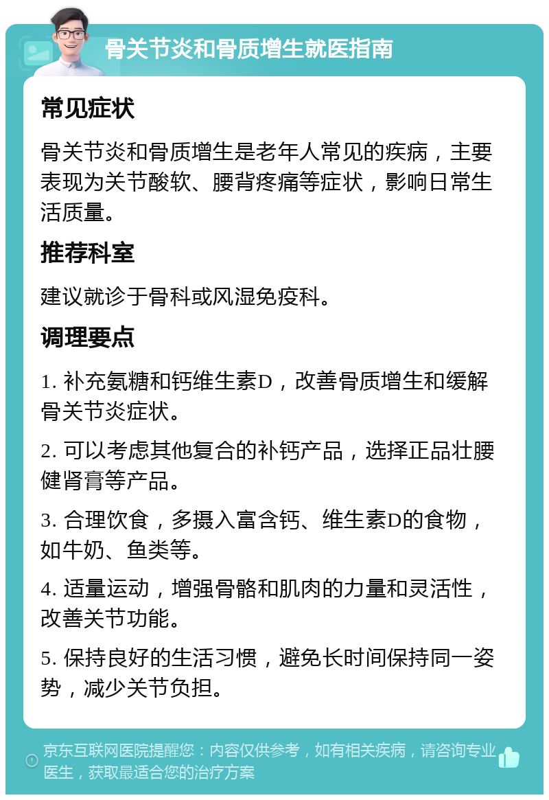 骨关节炎和骨质增生就医指南 常见症状 骨关节炎和骨质增生是老年人常见的疾病，主要表现为关节酸软、腰背疼痛等症状，影响日常生活质量。 推荐科室 建议就诊于骨科或风湿免疫科。 调理要点 1. 补充氨糖和钙维生素D，改善骨质增生和缓解骨关节炎症状。 2. 可以考虑其他复合的补钙产品，选择正品壮腰健肾膏等产品。 3. 合理饮食，多摄入富含钙、维生素D的食物，如牛奶、鱼类等。 4. 适量运动，增强骨骼和肌肉的力量和灵活性，改善关节功能。 5. 保持良好的生活习惯，避免长时间保持同一姿势，减少关节负担。