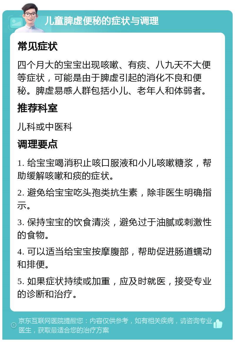 儿童脾虚便秘的症状与调理 常见症状 四个月大的宝宝出现咳嗽、有痰、八九天不大便等症状，可能是由于脾虚引起的消化不良和便秘。脾虚易感人群包括小儿、老年人和体弱者。 推荐科室 儿科或中医科 调理要点 1. 给宝宝喝消积止咳口服液和小儿咳嗽糖浆，帮助缓解咳嗽和痰的症状。 2. 避免给宝宝吃头孢类抗生素，除非医生明确指示。 3. 保持宝宝的饮食清淡，避免过于油腻或刺激性的食物。 4. 可以适当给宝宝按摩腹部，帮助促进肠道蠕动和排便。 5. 如果症状持续或加重，应及时就医，接受专业的诊断和治疗。