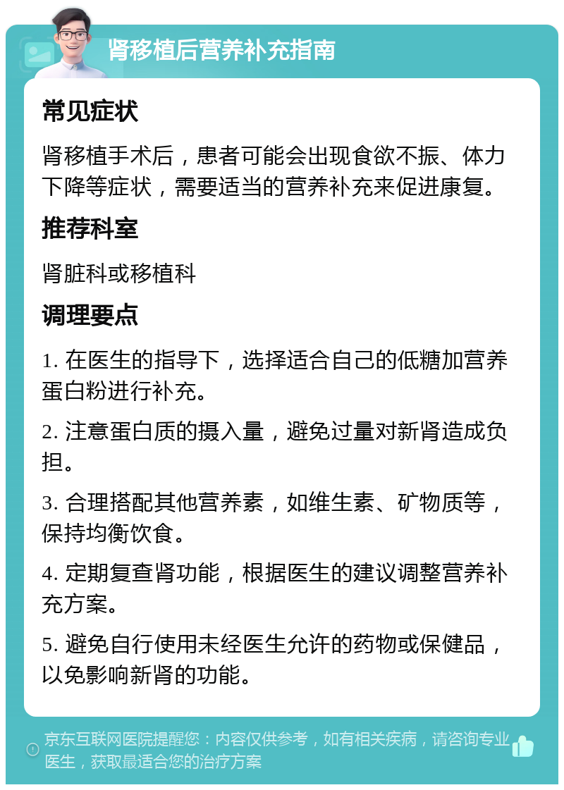 肾移植后营养补充指南 常见症状 肾移植手术后，患者可能会出现食欲不振、体力下降等症状，需要适当的营养补充来促进康复。 推荐科室 肾脏科或移植科 调理要点 1. 在医生的指导下，选择适合自己的低糖加营养蛋白粉进行补充。 2. 注意蛋白质的摄入量，避免过量对新肾造成负担。 3. 合理搭配其他营养素，如维生素、矿物质等，保持均衡饮食。 4. 定期复查肾功能，根据医生的建议调整营养补充方案。 5. 避免自行使用未经医生允许的药物或保健品，以免影响新肾的功能。