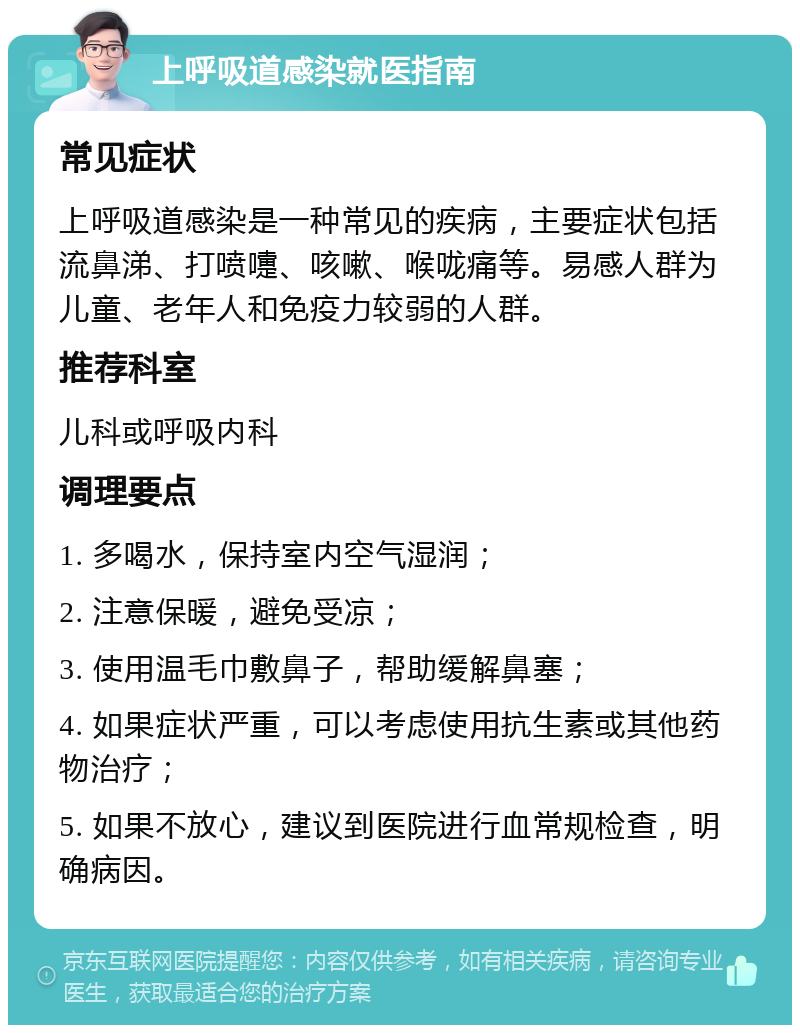 上呼吸道感染就医指南 常见症状 上呼吸道感染是一种常见的疾病，主要症状包括流鼻涕、打喷嚏、咳嗽、喉咙痛等。易感人群为儿童、老年人和免疫力较弱的人群。 推荐科室 儿科或呼吸内科 调理要点 1. 多喝水，保持室内空气湿润； 2. 注意保暖，避免受凉； 3. 使用温毛巾敷鼻子，帮助缓解鼻塞； 4. 如果症状严重，可以考虑使用抗生素或其他药物治疗； 5. 如果不放心，建议到医院进行血常规检查，明确病因。