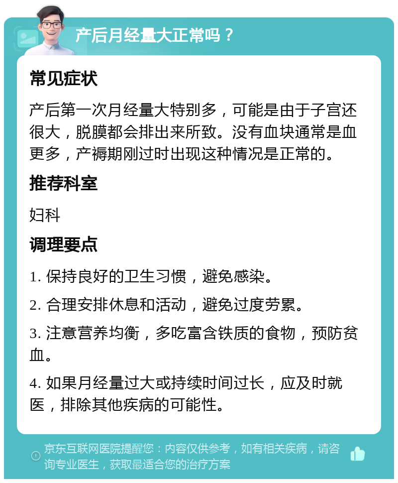 产后月经量大正常吗？ 常见症状 产后第一次月经量大特别多，可能是由于子宫还很大，脱膜都会排出来所致。没有血块通常是血更多，产褥期刚过时出现这种情况是正常的。 推荐科室 妇科 调理要点 1. 保持良好的卫生习惯，避免感染。 2. 合理安排休息和活动，避免过度劳累。 3. 注意营养均衡，多吃富含铁质的食物，预防贫血。 4. 如果月经量过大或持续时间过长，应及时就医，排除其他疾病的可能性。