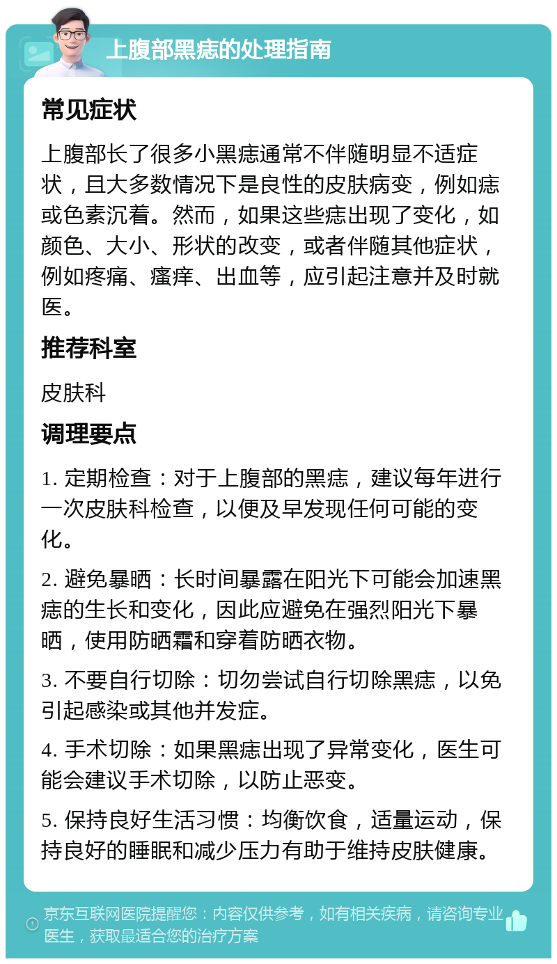 上腹部黑痣的处理指南 常见症状 上腹部长了很多小黑痣通常不伴随明显不适症状，且大多数情况下是良性的皮肤病变，例如痣或色素沉着。然而，如果这些痣出现了变化，如颜色、大小、形状的改变，或者伴随其他症状，例如疼痛、瘙痒、出血等，应引起注意并及时就医。 推荐科室 皮肤科 调理要点 1. 定期检查：对于上腹部的黑痣，建议每年进行一次皮肤科检查，以便及早发现任何可能的变化。 2. 避免暴晒：长时间暴露在阳光下可能会加速黑痣的生长和变化，因此应避免在强烈阳光下暴晒，使用防晒霜和穿着防晒衣物。 3. 不要自行切除：切勿尝试自行切除黑痣，以免引起感染或其他并发症。 4. 手术切除：如果黑痣出现了异常变化，医生可能会建议手术切除，以防止恶变。 5. 保持良好生活习惯：均衡饮食，适量运动，保持良好的睡眠和减少压力有助于维持皮肤健康。