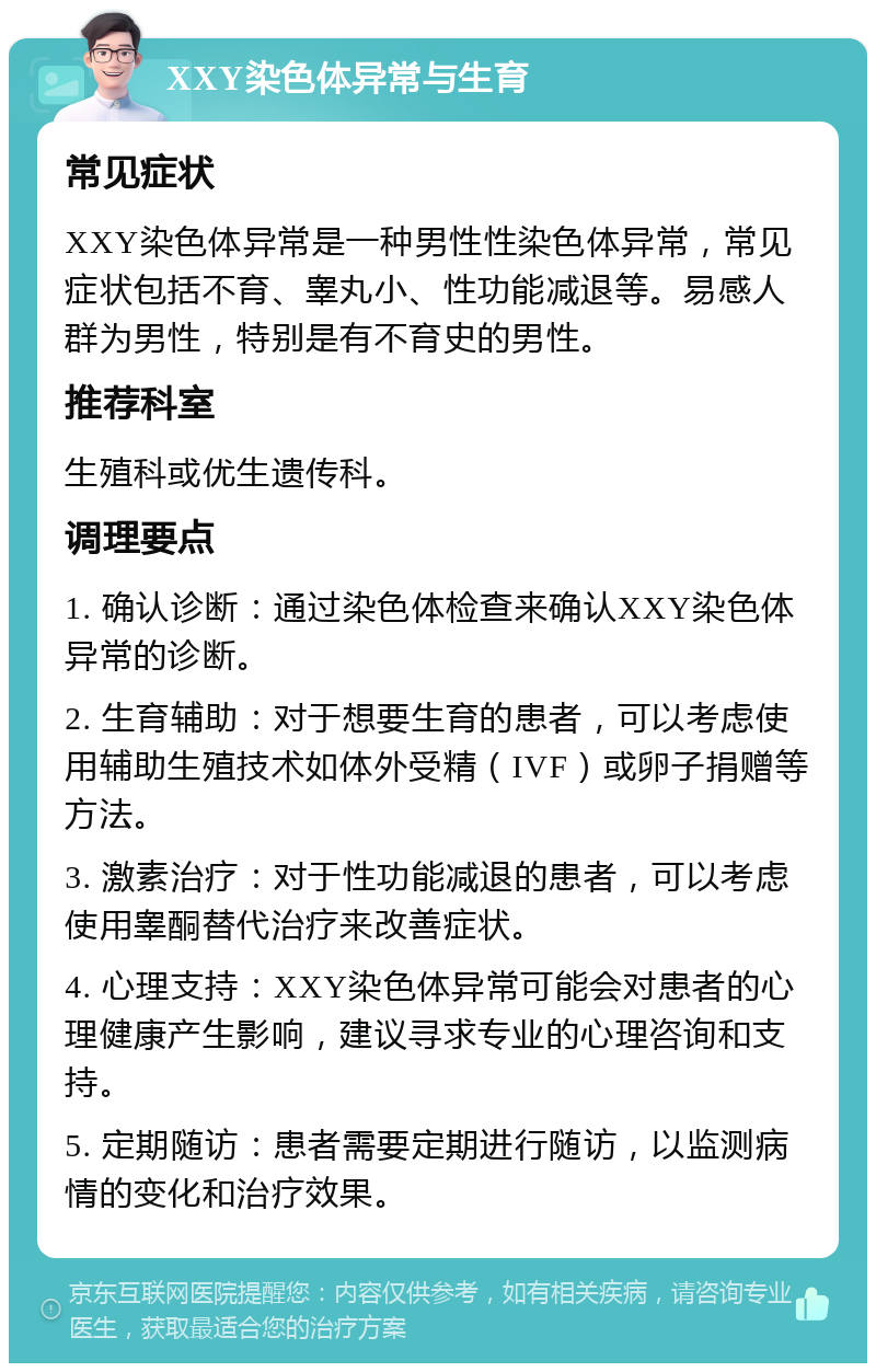 XXY染色体异常与生育 常见症状 XXY染色体异常是一种男性性染色体异常，常见症状包括不育、睾丸小、性功能减退等。易感人群为男性，特别是有不育史的男性。 推荐科室 生殖科或优生遗传科。 调理要点 1. 确认诊断：通过染色体检查来确认XXY染色体异常的诊断。 2. 生育辅助：对于想要生育的患者，可以考虑使用辅助生殖技术如体外受精（IVF）或卵子捐赠等方法。 3. 激素治疗：对于性功能减退的患者，可以考虑使用睾酮替代治疗来改善症状。 4. 心理支持：XXY染色体异常可能会对患者的心理健康产生影响，建议寻求专业的心理咨询和支持。 5. 定期随访：患者需要定期进行随访，以监测病情的变化和治疗效果。