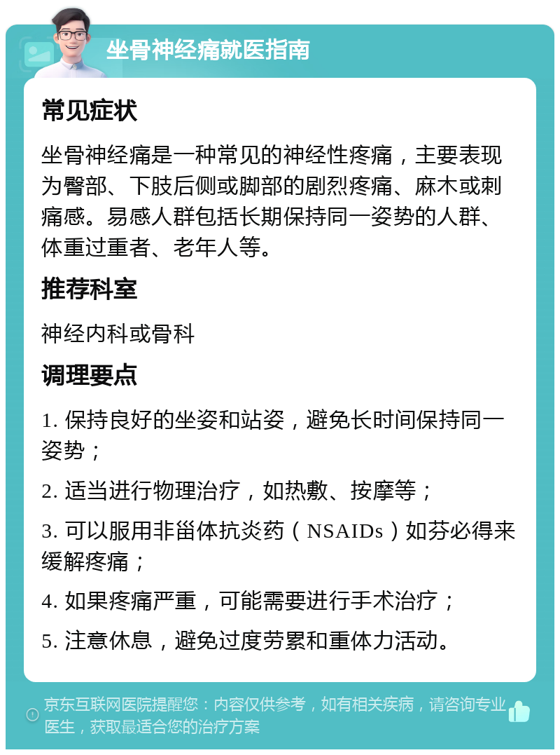 坐骨神经痛就医指南 常见症状 坐骨神经痛是一种常见的神经性疼痛，主要表现为臀部、下肢后侧或脚部的剧烈疼痛、麻木或刺痛感。易感人群包括长期保持同一姿势的人群、体重过重者、老年人等。 推荐科室 神经内科或骨科 调理要点 1. 保持良好的坐姿和站姿，避免长时间保持同一姿势； 2. 适当进行物理治疗，如热敷、按摩等； 3. 可以服用非甾体抗炎药（NSAIDs）如芬必得来缓解疼痛； 4. 如果疼痛严重，可能需要进行手术治疗； 5. 注意休息，避免过度劳累和重体力活动。