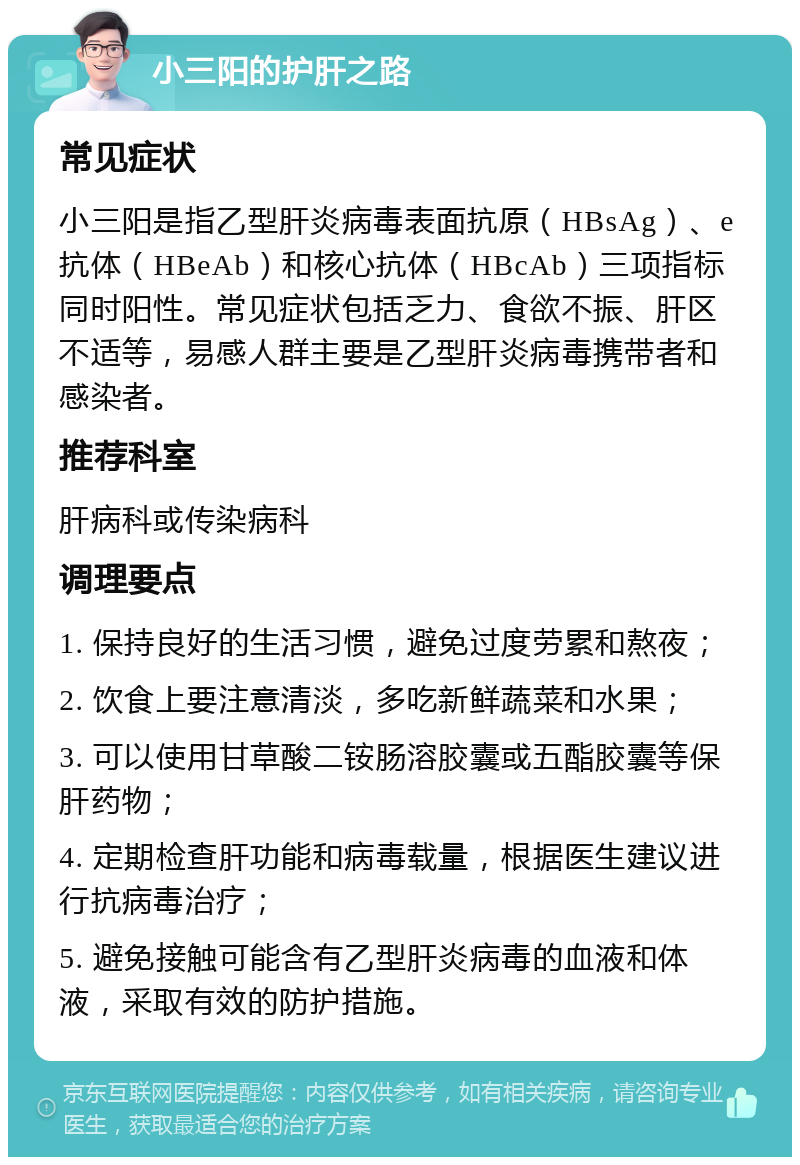 小三阳的护肝之路 常见症状 小三阳是指乙型肝炎病毒表面抗原（HBsAg）、e抗体（HBeAb）和核心抗体（HBcAb）三项指标同时阳性。常见症状包括乏力、食欲不振、肝区不适等，易感人群主要是乙型肝炎病毒携带者和感染者。 推荐科室 肝病科或传染病科 调理要点 1. 保持良好的生活习惯，避免过度劳累和熬夜； 2. 饮食上要注意清淡，多吃新鲜蔬菜和水果； 3. 可以使用甘草酸二铵肠溶胶囊或五酯胶囊等保肝药物； 4. 定期检查肝功能和病毒载量，根据医生建议进行抗病毒治疗； 5. 避免接触可能含有乙型肝炎病毒的血液和体液，采取有效的防护措施。