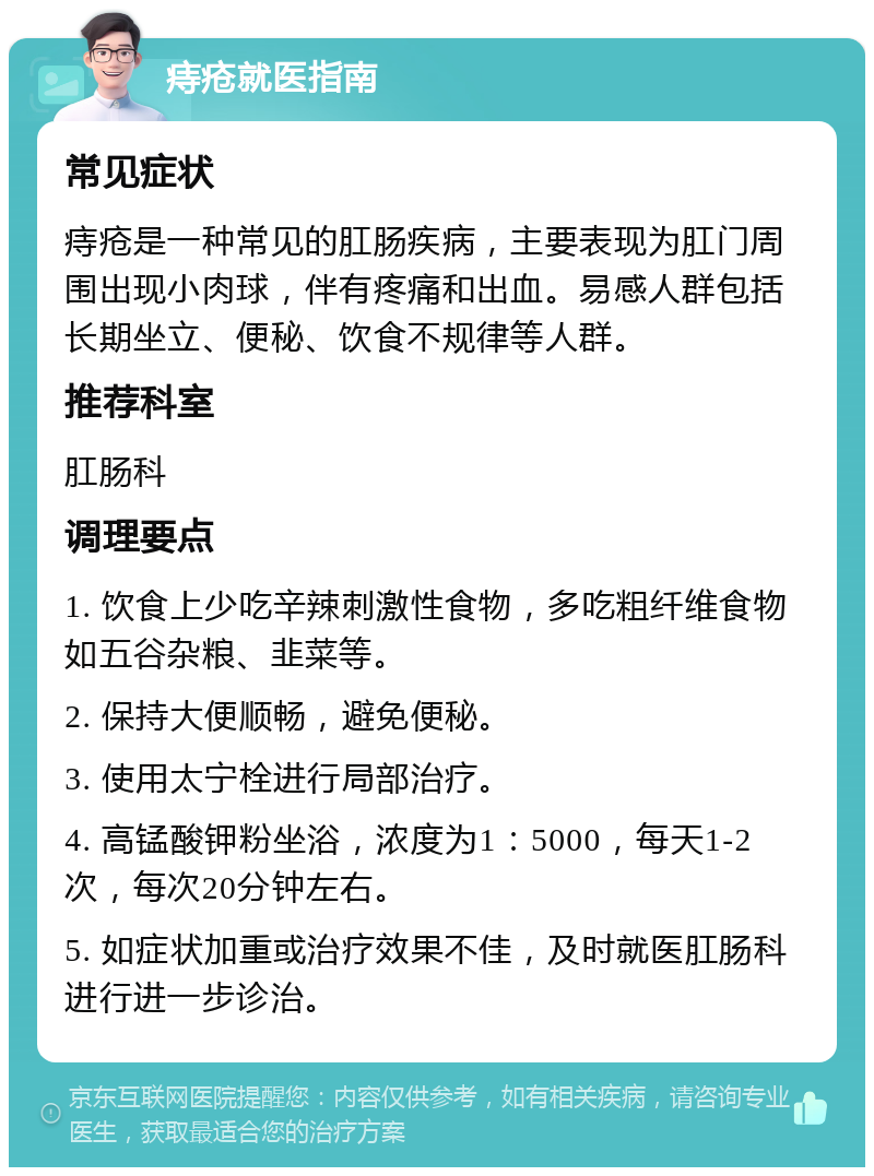 痔疮就医指南 常见症状 痔疮是一种常见的肛肠疾病，主要表现为肛门周围出现小肉球，伴有疼痛和出血。易感人群包括长期坐立、便秘、饮食不规律等人群。 推荐科室 肛肠科 调理要点 1. 饮食上少吃辛辣刺激性食物，多吃粗纤维食物如五谷杂粮、韭菜等。 2. 保持大便顺畅，避免便秘。 3. 使用太宁栓进行局部治疗。 4. 高锰酸钾粉坐浴，浓度为1：5000，每天1-2次，每次20分钟左右。 5. 如症状加重或治疗效果不佳，及时就医肛肠科进行进一步诊治。