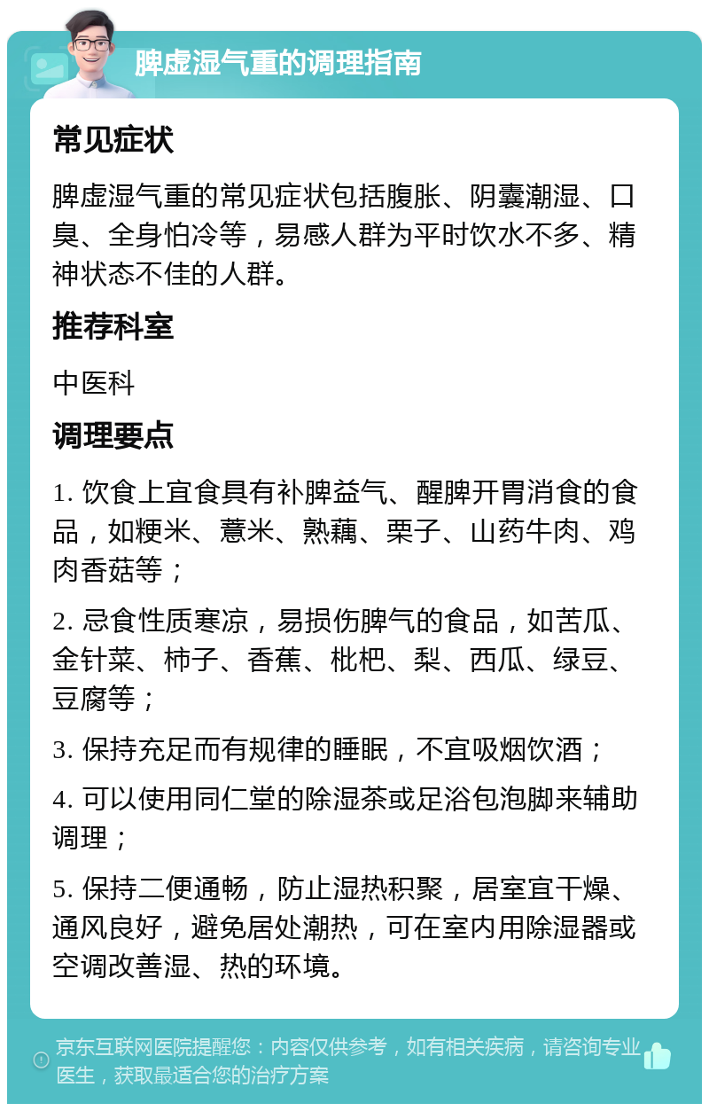 脾虚湿气重的调理指南 常见症状 脾虚湿气重的常见症状包括腹胀、阴囊潮湿、口臭、全身怕冷等，易感人群为平时饮水不多、精神状态不佳的人群。 推荐科室 中医科 调理要点 1. 饮食上宜食具有补脾益气、醒脾开胃消食的食品，如粳米、薏米、熟藕、栗子、山药牛肉、鸡肉香菇等； 2. 忌食性质寒凉，易损伤脾气的食品，如苦瓜、金针菜、柿子、香蕉、枇杷、梨、西瓜、绿豆、豆腐等； 3. 保持充足而有规律的睡眠，不宜吸烟饮酒； 4. 可以使用同仁堂的除湿茶或足浴包泡脚来辅助调理； 5. 保持二便通畅，防止湿热积聚，居室宜干燥、通风良好，避免居处潮热，可在室内用除湿器或空调改善湿、热的环境。