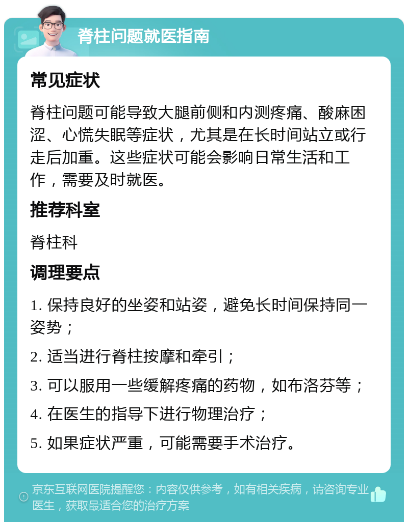 脊柱问题就医指南 常见症状 脊柱问题可能导致大腿前侧和内测疼痛、酸麻困涩、心慌失眠等症状，尤其是在长时间站立或行走后加重。这些症状可能会影响日常生活和工作，需要及时就医。 推荐科室 脊柱科 调理要点 1. 保持良好的坐姿和站姿，避免长时间保持同一姿势； 2. 适当进行脊柱按摩和牵引； 3. 可以服用一些缓解疼痛的药物，如布洛芬等； 4. 在医生的指导下进行物理治疗； 5. 如果症状严重，可能需要手术治疗。