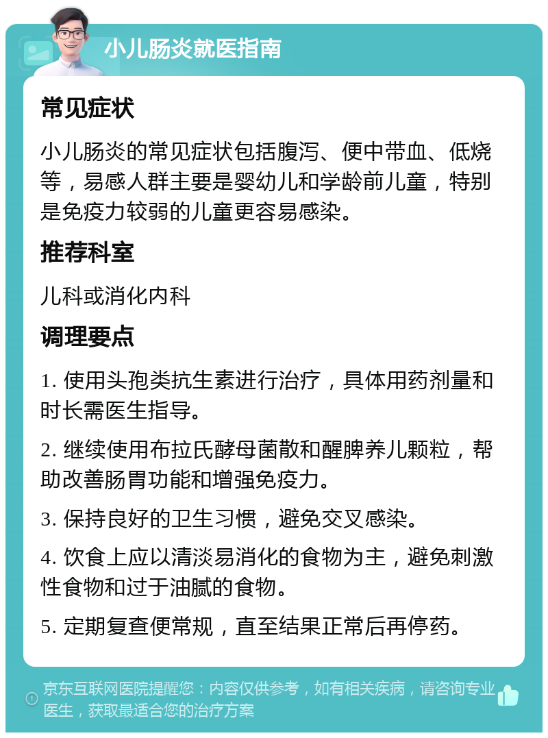 小儿肠炎就医指南 常见症状 小儿肠炎的常见症状包括腹泻、便中带血、低烧等，易感人群主要是婴幼儿和学龄前儿童，特别是免疫力较弱的儿童更容易感染。 推荐科室 儿科或消化内科 调理要点 1. 使用头孢类抗生素进行治疗，具体用药剂量和时长需医生指导。 2. 继续使用布拉氏酵母菌散和醒脾养儿颗粒，帮助改善肠胃功能和增强免疫力。 3. 保持良好的卫生习惯，避免交叉感染。 4. 饮食上应以清淡易消化的食物为主，避免刺激性食物和过于油腻的食物。 5. 定期复查便常规，直至结果正常后再停药。