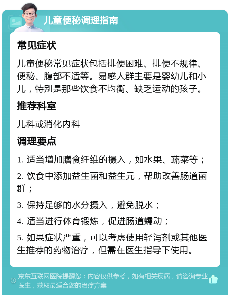 儿童便秘调理指南 常见症状 儿童便秘常见症状包括排便困难、排便不规律、便秘、腹部不适等。易感人群主要是婴幼儿和小儿，特别是那些饮食不均衡、缺乏运动的孩子。 推荐科室 儿科或消化内科 调理要点 1. 适当增加膳食纤维的摄入，如水果、蔬菜等； 2. 饮食中添加益生菌和益生元，帮助改善肠道菌群； 3. 保持足够的水分摄入，避免脱水； 4. 适当进行体育锻炼，促进肠道蠕动； 5. 如果症状严重，可以考虑使用轻泻剂或其他医生推荐的药物治疗，但需在医生指导下使用。