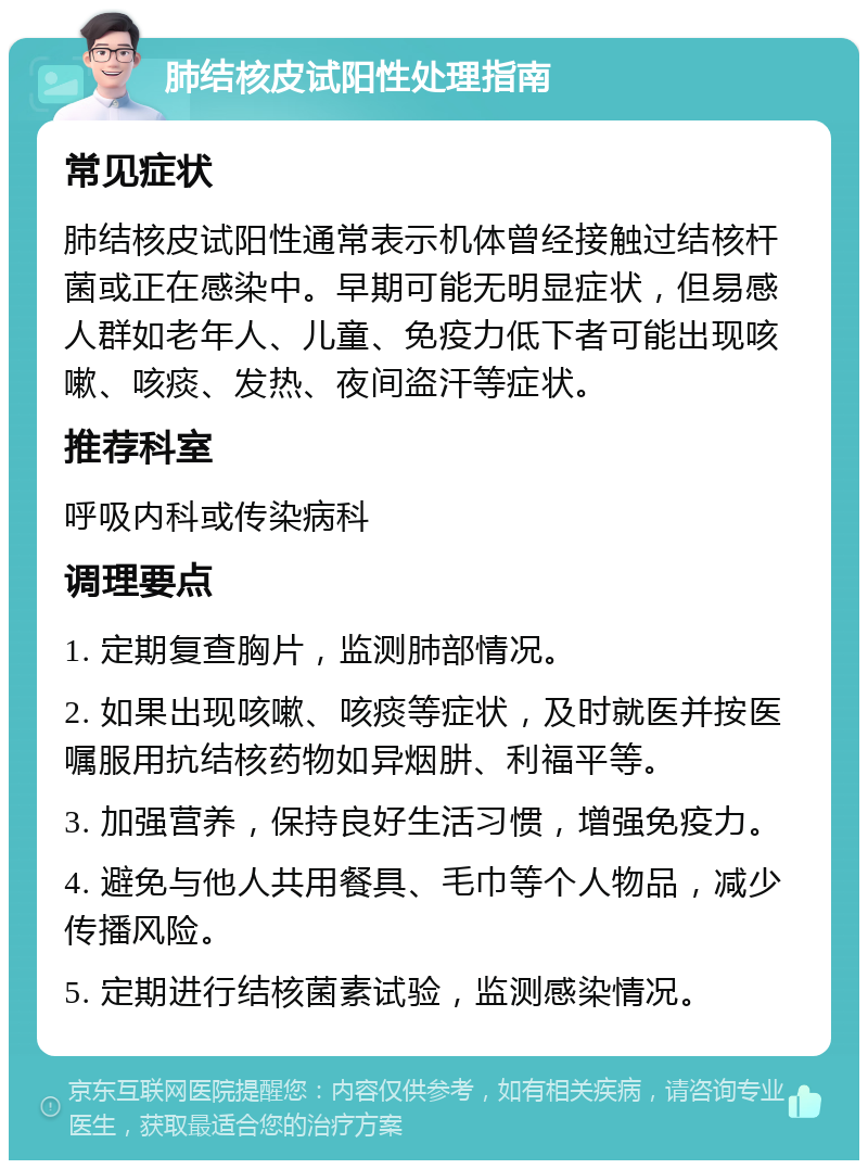 肺结核皮试阳性处理指南 常见症状 肺结核皮试阳性通常表示机体曾经接触过结核杆菌或正在感染中。早期可能无明显症状，但易感人群如老年人、儿童、免疫力低下者可能出现咳嗽、咳痰、发热、夜间盗汗等症状。 推荐科室 呼吸内科或传染病科 调理要点 1. 定期复查胸片，监测肺部情况。 2. 如果出现咳嗽、咳痰等症状，及时就医并按医嘱服用抗结核药物如异烟肼、利福平等。 3. 加强营养，保持良好生活习惯，增强免疫力。 4. 避免与他人共用餐具、毛巾等个人物品，减少传播风险。 5. 定期进行结核菌素试验，监测感染情况。