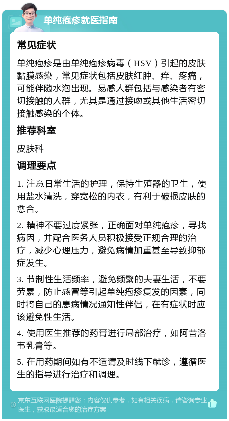 单纯疱疹就医指南 常见症状 单纯疱疹是由单纯疱疹病毒（HSV）引起的皮肤黏膜感染，常见症状包括皮肤红肿、痒、疼痛，可能伴随水泡出现。易感人群包括与感染者有密切接触的人群，尤其是通过接吻或其他生活密切接触感染的个体。 推荐科室 皮肤科 调理要点 1. 注意日常生活的护理，保持生殖器的卫生，使用盐水清洗，穿宽松的内衣，有利于破损皮肤的愈合。 2. 精神不要过度紧张，正确面对单纯疱疹，寻找病因，并配合医务人员积极接受正规合理的治疗，减少心理压力，避免病情加重甚至导致抑郁症发生。 3. 节制性生活频率，避免频繁的夫妻生活，不要劳累，防止感冒等引起单纯疱疹复发的因素，同时将自己的患病情况通知性伴侣，在有症状时应该避免性生活。 4. 使用医生推荐的药膏进行局部治疗，如阿昔洛韦乳膏等。 5. 在用药期间如有不适请及时线下就诊，遵循医生的指导进行治疗和调理。