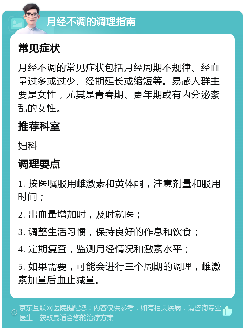 月经不调的调理指南 常见症状 月经不调的常见症状包括月经周期不规律、经血量过多或过少、经期延长或缩短等。易感人群主要是女性，尤其是青春期、更年期或有内分泌紊乱的女性。 推荐科室 妇科 调理要点 1. 按医嘱服用雌激素和黄体酮，注意剂量和服用时间； 2. 出血量增加时，及时就医； 3. 调整生活习惯，保持良好的作息和饮食； 4. 定期复查，监测月经情况和激素水平； 5. 如果需要，可能会进行三个周期的调理，雌激素加量后血止减量。