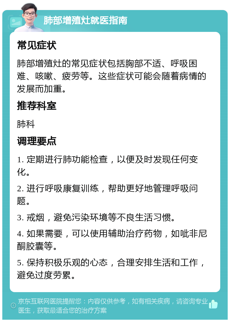 肺部增殖灶就医指南 常见症状 肺部增殖灶的常见症状包括胸部不适、呼吸困难、咳嗽、疲劳等。这些症状可能会随着病情的发展而加重。 推荐科室 肺科 调理要点 1. 定期进行肺功能检查，以便及时发现任何变化。 2. 进行呼吸康复训练，帮助更好地管理呼吸问题。 3. 戒烟，避免污染环境等不良生活习惯。 4. 如果需要，可以使用辅助治疗药物，如呲非尼酮胶囊等。 5. 保持积极乐观的心态，合理安排生活和工作，避免过度劳累。