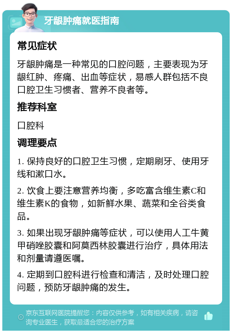 牙龈肿痛就医指南 常见症状 牙龈肿痛是一种常见的口腔问题，主要表现为牙龈红肿、疼痛、出血等症状，易感人群包括不良口腔卫生习惯者、营养不良者等。 推荐科室 口腔科 调理要点 1. 保持良好的口腔卫生习惯，定期刷牙、使用牙线和漱口水。 2. 饮食上要注意营养均衡，多吃富含维生素C和维生素K的食物，如新鲜水果、蔬菜和全谷类食品。 3. 如果出现牙龈肿痛等症状，可以使用人工牛黄甲硝唑胶囊和阿莫西林胶囊进行治疗，具体用法和剂量请遵医嘱。 4. 定期到口腔科进行检查和清洁，及时处理口腔问题，预防牙龈肿痛的发生。