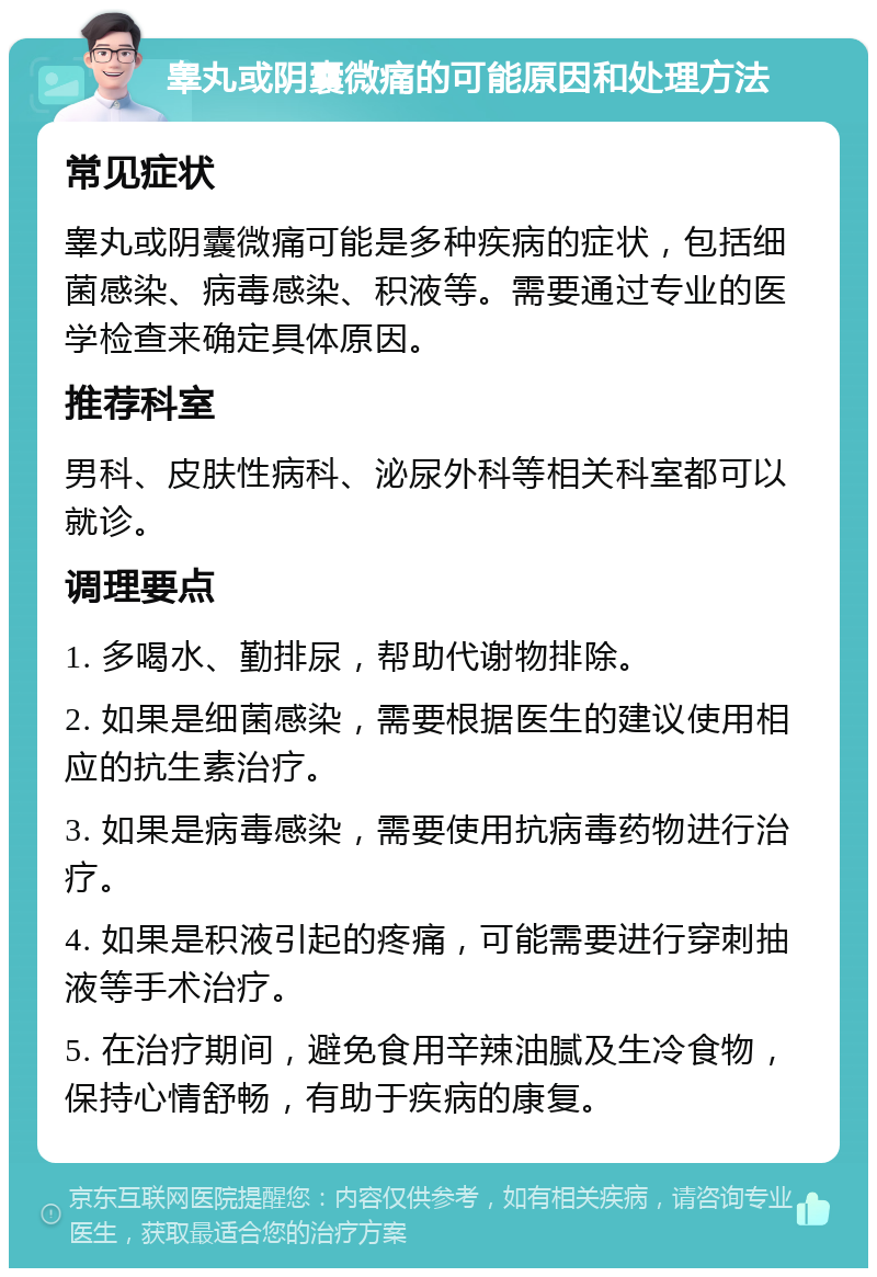 睾丸或阴囊微痛的可能原因和处理方法 常见症状 睾丸或阴囊微痛可能是多种疾病的症状，包括细菌感染、病毒感染、积液等。需要通过专业的医学检查来确定具体原因。 推荐科室 男科、皮肤性病科、泌尿外科等相关科室都可以就诊。 调理要点 1. 多喝水、勤排尿，帮助代谢物排除。 2. 如果是细菌感染，需要根据医生的建议使用相应的抗生素治疗。 3. 如果是病毒感染，需要使用抗病毒药物进行治疗。 4. 如果是积液引起的疼痛，可能需要进行穿刺抽液等手术治疗。 5. 在治疗期间，避免食用辛辣油腻及生冷食物，保持心情舒畅，有助于疾病的康复。