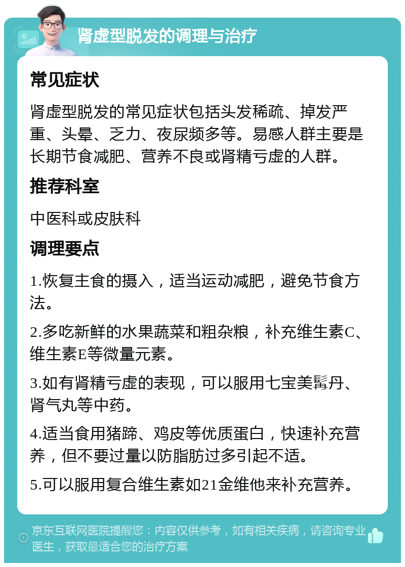 肾虚型脱发的调理与治疗 常见症状 肾虚型脱发的常见症状包括头发稀疏、掉发严重、头晕、乏力、夜尿频多等。易感人群主要是长期节食减肥、营养不良或肾精亏虚的人群。 推荐科室 中医科或皮肤科 调理要点 1.恢复主食的摄入，适当运动减肥，避免节食方法。 2.多吃新鲜的水果蔬菜和粗杂粮，补充维生素C、维生素E等微量元素。 3.如有肾精亏虚的表现，可以服用七宝美髯丹、肾气丸等中药。 4.适当食用猪蹄、鸡皮等优质蛋白，快速补充营养，但不要过量以防脂肪过多引起不适。 5.可以服用复合维生素如21金维他来补充营养。