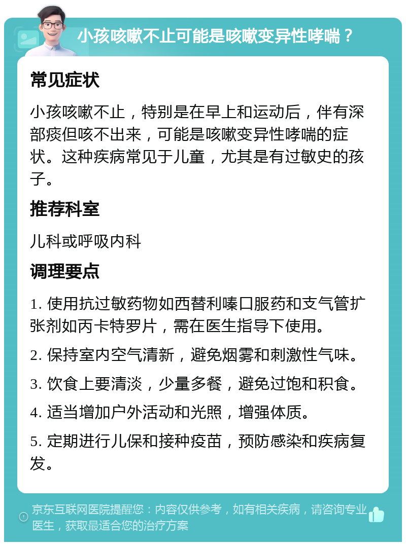 小孩咳嗽不止可能是咳嗽变异性哮喘？ 常见症状 小孩咳嗽不止，特别是在早上和运动后，伴有深部痰但咳不出来，可能是咳嗽变异性哮喘的症状。这种疾病常见于儿童，尤其是有过敏史的孩子。 推荐科室 儿科或呼吸内科 调理要点 1. 使用抗过敏药物如西替利嗪口服药和支气管扩张剂如丙卡特罗片，需在医生指导下使用。 2. 保持室内空气清新，避免烟雾和刺激性气味。 3. 饮食上要清淡，少量多餐，避免过饱和积食。 4. 适当增加户外活动和光照，增强体质。 5. 定期进行儿保和接种疫苗，预防感染和疾病复发。