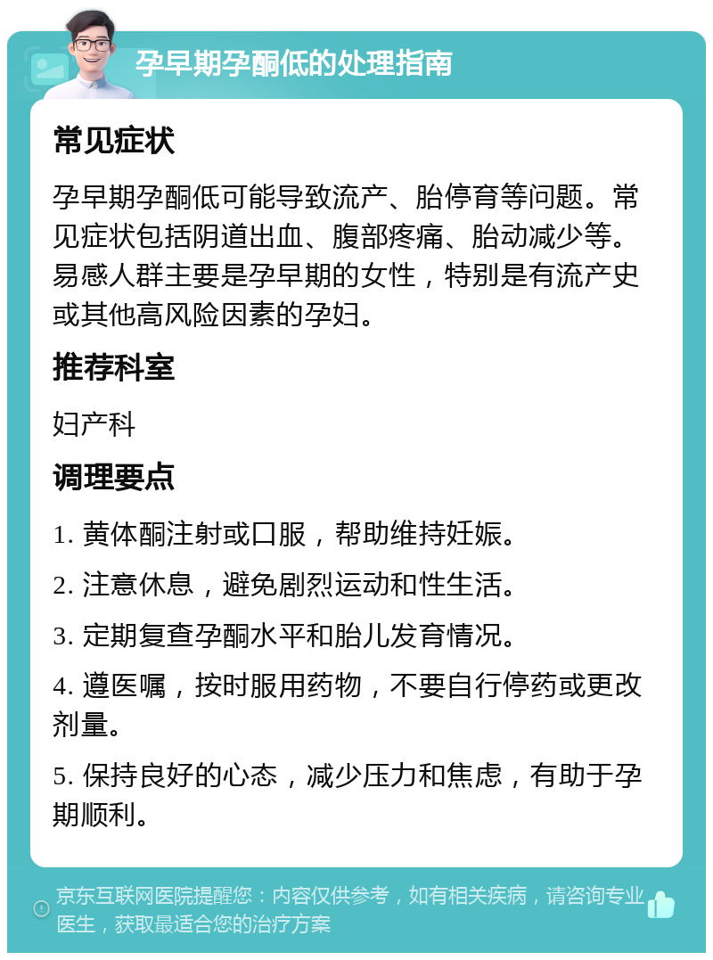 孕早期孕酮低的处理指南 常见症状 孕早期孕酮低可能导致流产、胎停育等问题。常见症状包括阴道出血、腹部疼痛、胎动减少等。易感人群主要是孕早期的女性，特别是有流产史或其他高风险因素的孕妇。 推荐科室 妇产科 调理要点 1. 黄体酮注射或口服，帮助维持妊娠。 2. 注意休息，避免剧烈运动和性生活。 3. 定期复查孕酮水平和胎儿发育情况。 4. 遵医嘱，按时服用药物，不要自行停药或更改剂量。 5. 保持良好的心态，减少压力和焦虑，有助于孕期顺利。