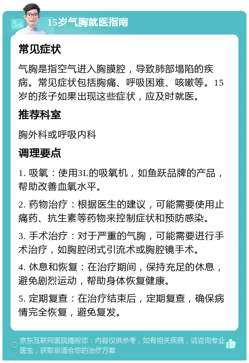 15岁气胸就医指南 常见症状 气胸是指空气进入胸膜腔，导致肺部塌陷的疾病。常见症状包括胸痛、呼吸困难、咳嗽等。15岁的孩子如果出现这些症状，应及时就医。 推荐科室 胸外科或呼吸内科 调理要点 1. 吸氧：使用3L的吸氧机，如鱼跃品牌的产品，帮助改善血氧水平。 2. 药物治疗：根据医生的建议，可能需要使用止痛药、抗生素等药物来控制症状和预防感染。 3. 手术治疗：对于严重的气胸，可能需要进行手术治疗，如胸腔闭式引流术或胸腔镜手术。 4. 休息和恢复：在治疗期间，保持充足的休息，避免剧烈运动，帮助身体恢复健康。 5. 定期复查：在治疗结束后，定期复查，确保病情完全恢复，避免复发。