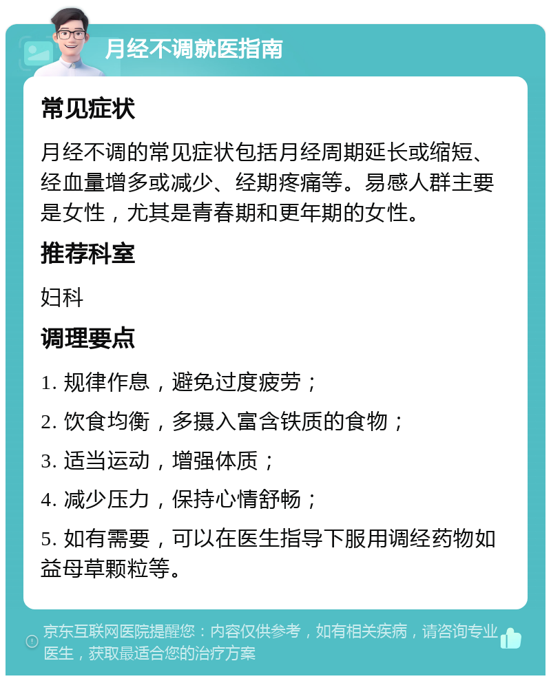 月经不调就医指南 常见症状 月经不调的常见症状包括月经周期延长或缩短、经血量增多或减少、经期疼痛等。易感人群主要是女性，尤其是青春期和更年期的女性。 推荐科室 妇科 调理要点 1. 规律作息，避免过度疲劳； 2. 饮食均衡，多摄入富含铁质的食物； 3. 适当运动，增强体质； 4. 减少压力，保持心情舒畅； 5. 如有需要，可以在医生指导下服用调经药物如益母草颗粒等。