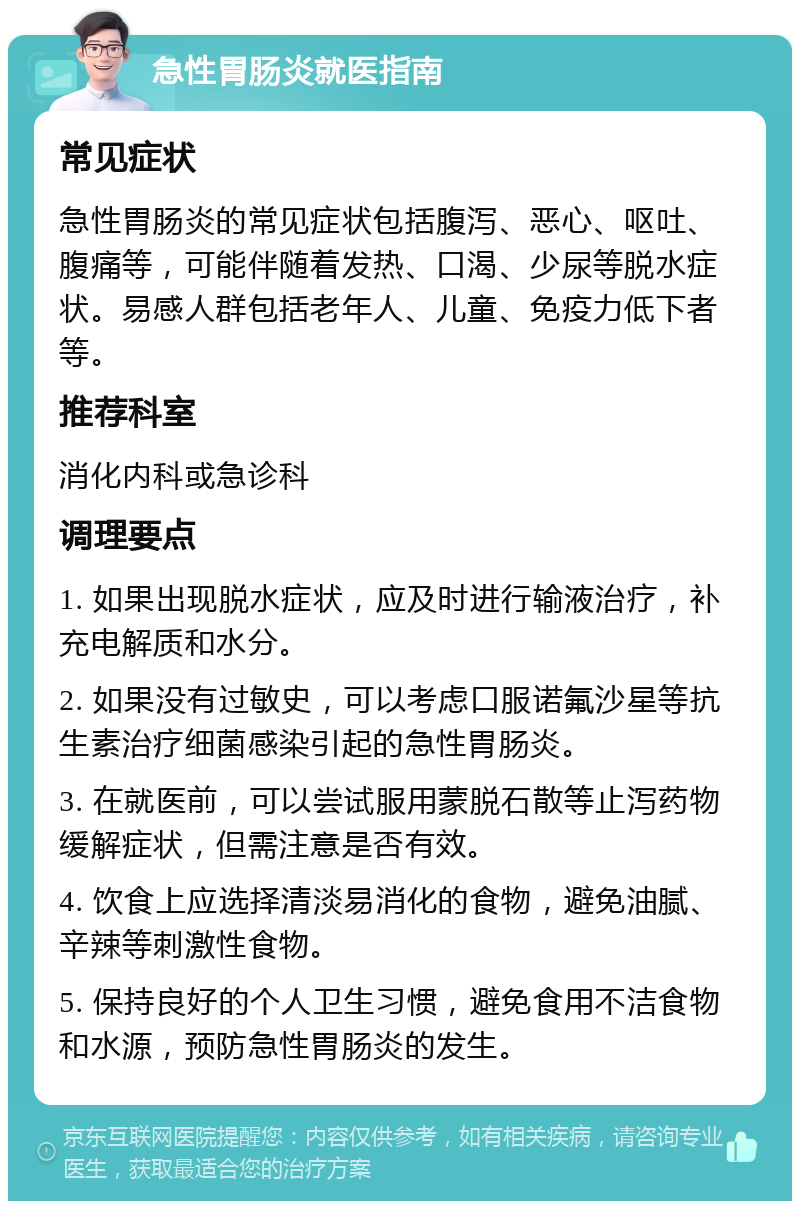 急性胃肠炎就医指南 常见症状 急性胃肠炎的常见症状包括腹泻、恶心、呕吐、腹痛等，可能伴随着发热、口渴、少尿等脱水症状。易感人群包括老年人、儿童、免疫力低下者等。 推荐科室 消化内科或急诊科 调理要点 1. 如果出现脱水症状，应及时进行输液治疗，补充电解质和水分。 2. 如果没有过敏史，可以考虑口服诺氟沙星等抗生素治疗细菌感染引起的急性胃肠炎。 3. 在就医前，可以尝试服用蒙脱石散等止泻药物缓解症状，但需注意是否有效。 4. 饮食上应选择清淡易消化的食物，避免油腻、辛辣等刺激性食物。 5. 保持良好的个人卫生习惯，避免食用不洁食物和水源，预防急性胃肠炎的发生。