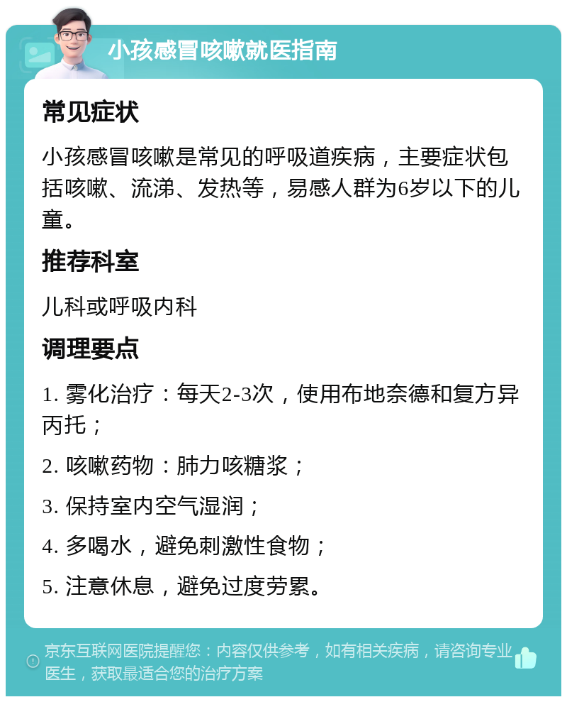 小孩感冒咳嗽就医指南 常见症状 小孩感冒咳嗽是常见的呼吸道疾病，主要症状包括咳嗽、流涕、发热等，易感人群为6岁以下的儿童。 推荐科室 儿科或呼吸内科 调理要点 1. 雾化治疗：每天2-3次，使用布地奈德和复方异丙托； 2. 咳嗽药物：肺力咳糖浆； 3. 保持室内空气湿润； 4. 多喝水，避免刺激性食物； 5. 注意休息，避免过度劳累。