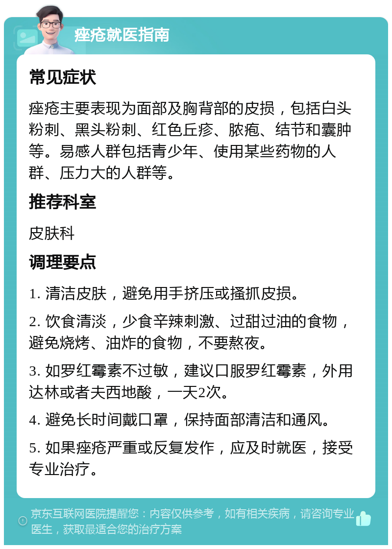 痤疮就医指南 常见症状 痤疮主要表现为面部及胸背部的皮损，包括白头粉刺、黑头粉刺、红色丘疹、脓疱、结节和囊肿等。易感人群包括青少年、使用某些药物的人群、压力大的人群等。 推荐科室 皮肤科 调理要点 1. 清洁皮肤，避免用手挤压或搔抓皮损。 2. 饮食清淡，少食辛辣刺激、过甜过油的食物，避免烧烤、油炸的食物，不要熬夜。 3. 如罗红霉素不过敏，建议口服罗红霉素，外用达林或者夫西地酸，一天2次。 4. 避免长时间戴口罩，保持面部清洁和通风。 5. 如果痤疮严重或反复发作，应及时就医，接受专业治疗。