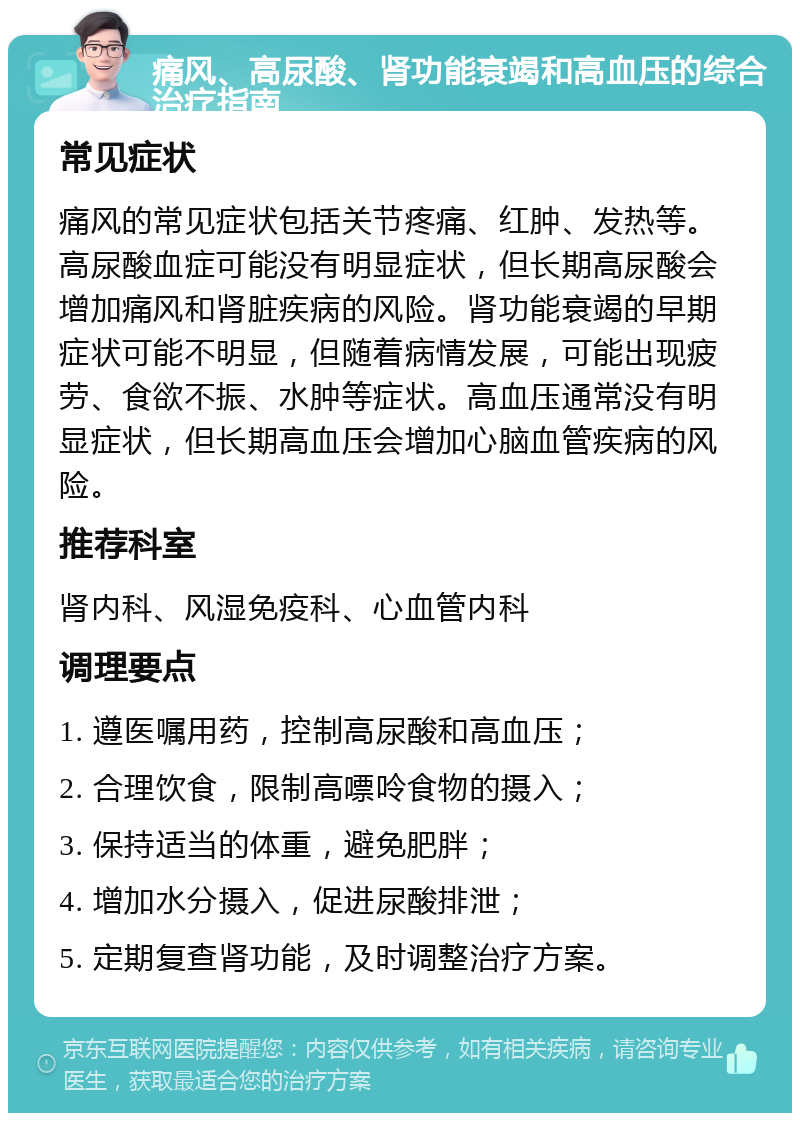 痛风、高尿酸、肾功能衰竭和高血压的综合治疗指南 常见症状 痛风的常见症状包括关节疼痛、红肿、发热等。高尿酸血症可能没有明显症状，但长期高尿酸会增加痛风和肾脏疾病的风险。肾功能衰竭的早期症状可能不明显，但随着病情发展，可能出现疲劳、食欲不振、水肿等症状。高血压通常没有明显症状，但长期高血压会增加心脑血管疾病的风险。 推荐科室 肾内科、风湿免疫科、心血管内科 调理要点 1. 遵医嘱用药，控制高尿酸和高血压； 2. 合理饮食，限制高嘌呤食物的摄入； 3. 保持适当的体重，避免肥胖； 4. 增加水分摄入，促进尿酸排泄； 5. 定期复查肾功能，及时调整治疗方案。