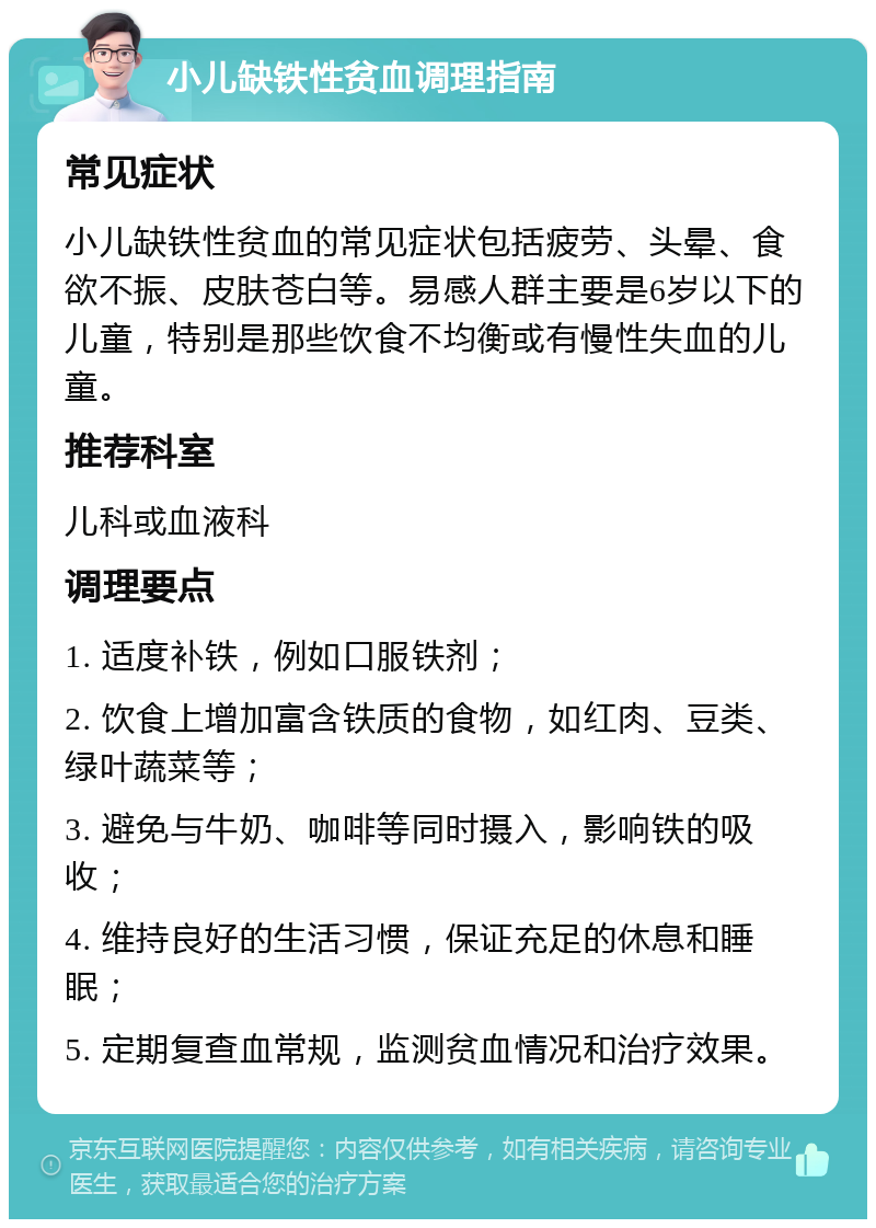 小儿缺铁性贫血调理指南 常见症状 小儿缺铁性贫血的常见症状包括疲劳、头晕、食欲不振、皮肤苍白等。易感人群主要是6岁以下的儿童，特别是那些饮食不均衡或有慢性失血的儿童。 推荐科室 儿科或血液科 调理要点 1. 适度补铁，例如口服铁剂； 2. 饮食上增加富含铁质的食物，如红肉、豆类、绿叶蔬菜等； 3. 避免与牛奶、咖啡等同时摄入，影响铁的吸收； 4. 维持良好的生活习惯，保证充足的休息和睡眠； 5. 定期复查血常规，监测贫血情况和治疗效果。