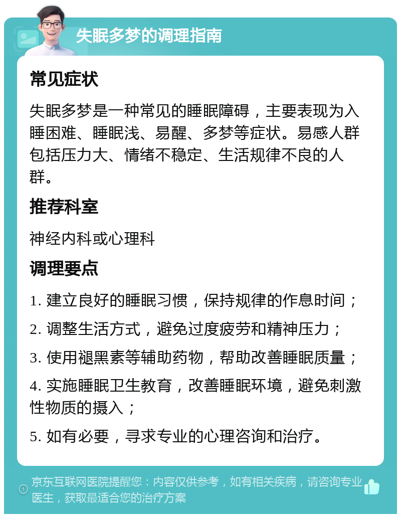 失眠多梦的调理指南 常见症状 失眠多梦是一种常见的睡眠障碍，主要表现为入睡困难、睡眠浅、易醒、多梦等症状。易感人群包括压力大、情绪不稳定、生活规律不良的人群。 推荐科室 神经内科或心理科 调理要点 1. 建立良好的睡眠习惯，保持规律的作息时间； 2. 调整生活方式，避免过度疲劳和精神压力； 3. 使用褪黑素等辅助药物，帮助改善睡眠质量； 4. 实施睡眠卫生教育，改善睡眠环境，避免刺激性物质的摄入； 5. 如有必要，寻求专业的心理咨询和治疗。