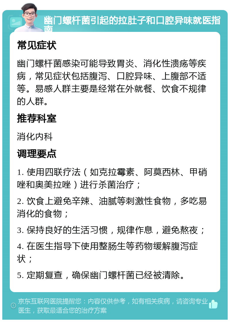 幽门螺杆菌引起的拉肚子和口腔异味就医指南 常见症状 幽门螺杆菌感染可能导致胃炎、消化性溃疡等疾病，常见症状包括腹泻、口腔异味、上腹部不适等。易感人群主要是经常在外就餐、饮食不规律的人群。 推荐科室 消化内科 调理要点 1. 使用四联疗法（如克拉霉素、阿莫西林、甲硝唑和奥美拉唑）进行杀菌治疗； 2. 饮食上避免辛辣、油腻等刺激性食物，多吃易消化的食物； 3. 保持良好的生活习惯，规律作息，避免熬夜； 4. 在医生指导下使用整肠生等药物缓解腹泻症状； 5. 定期复查，确保幽门螺杆菌已经被清除。